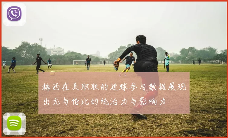 梅西在美职联的进球参与数据展现出无与伦比的统治力与影响力