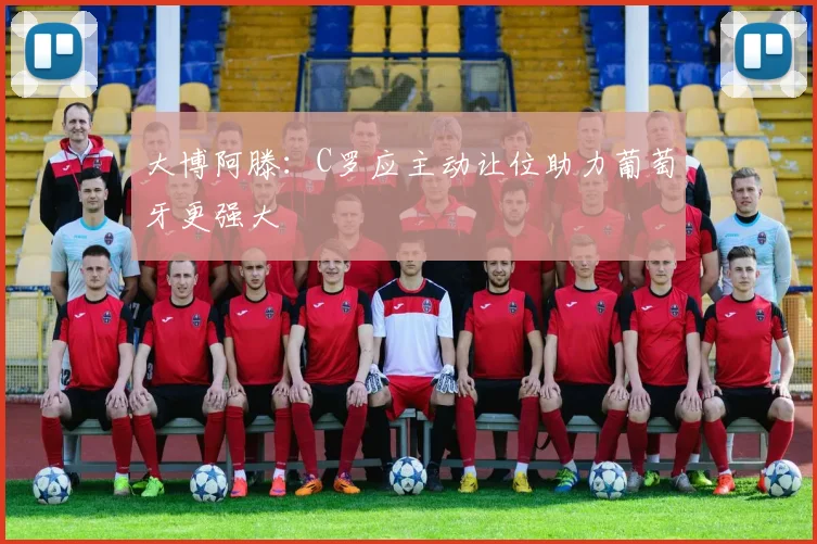 大博阿滕：C罗应主动让位助力葡萄牙更强大