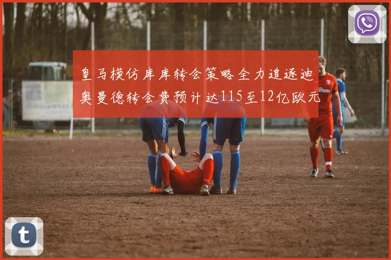 皇马模仿库库转会策略全力追逐迪奥曼德转会费预计达115至12亿欧元
