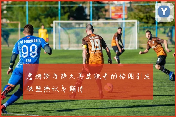 詹姆斯与热火再度联手的传闻引发联盟热议与期待