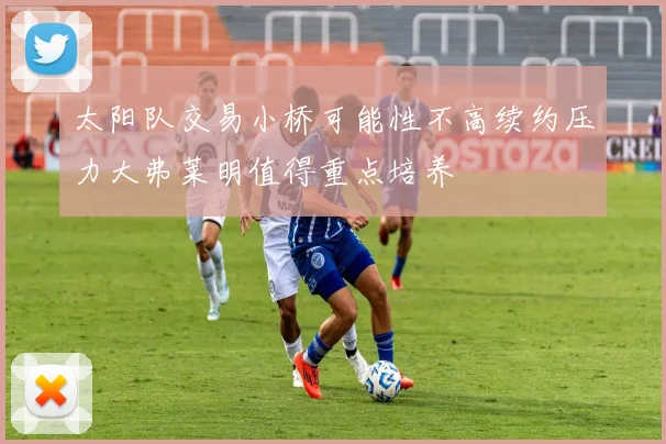 太阳队交易小桥可能性不高续约压力大弗莱明值得重点培养
