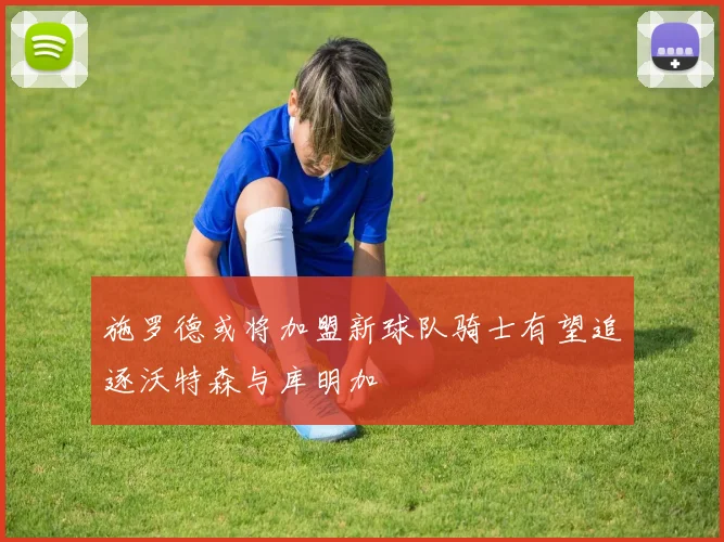 施罗德或将加盟新球队骑士有望追逐沃特森与库明加