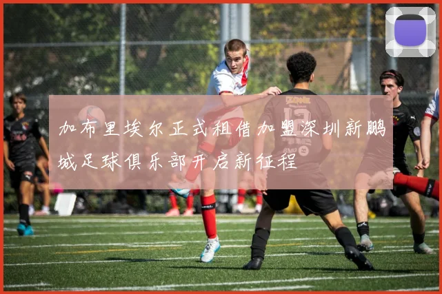 加布里埃尔正式租借加盟深圳新鹏城足球俱乐部开启新征程